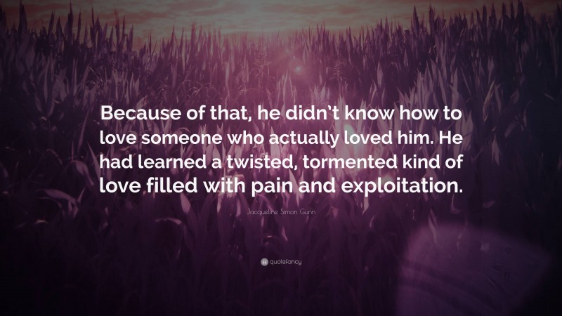 Jacqueline Simon Gunn Quote: “Because of that, he didn’t know how to love someone who actually loved him. He had learned a twisted, tormented kind of love filled with pain and exploitation.”