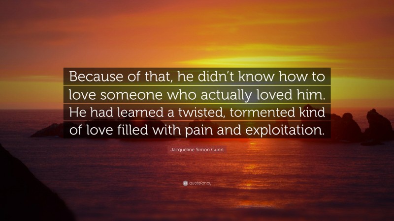 Jacqueline Simon Gunn Quote: “Because of that, he didn’t know how to love someone who actually loved him. He had learned a twisted, tormented kind of love filled with pain and exploitation.”