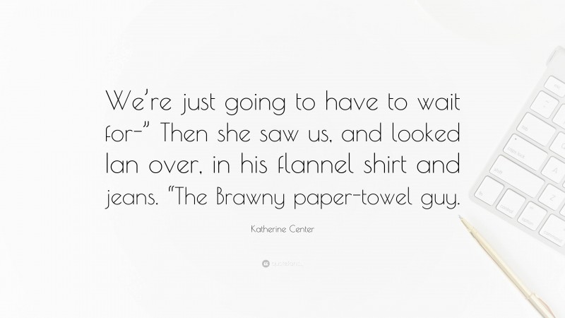 Katherine Center Quote: “We’re just going to have to wait for-” Then she saw us, and looked Ian over, in his flannel shirt and jeans. “The Brawny paper-towel guy.”