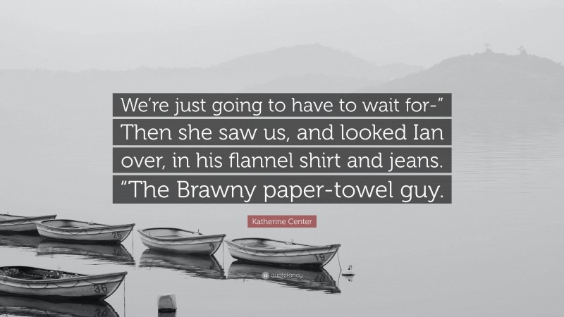 Katherine Center Quote: “We’re just going to have to wait for-” Then she saw us, and looked Ian over, in his flannel shirt and jeans. “The Brawny paper-towel guy.”