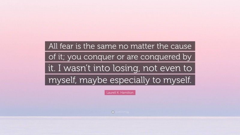 Laurell K. Hamilton Quote: “All fear is the same no matter the cause of it; you conquer or are conquered by it. I wasn’t into losing, not even to myself, maybe especially to myself.”