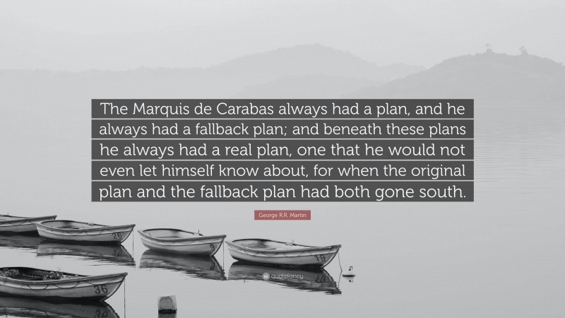George R.R. Martin Quote: “The Marquis de Carabas always had a plan, and he always had a fallback plan; and beneath these plans he always had a real plan, one that he would not even let himself know about, for when the original plan and the fallback plan had both gone south.”
