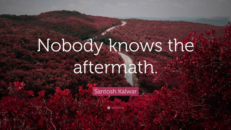 Santosh Kalwar Quote: “Nobody knows the aftermath.”