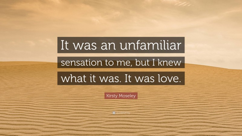 Kirsty Moseley Quote: “It was an unfamiliar sensation to me, but I knew what it was. It was love.”