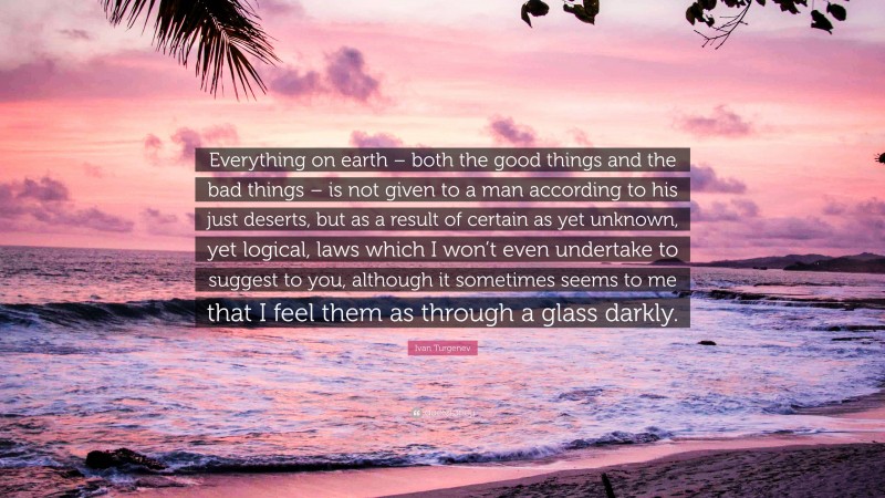 Ivan Turgenev Quote: “Everything on earth – both the good things and the bad things – is not given to a man according to his just deserts, but as a result of certain as yet unknown, yet logical, laws which I won’t even undertake to suggest to you, although it sometimes seems to me that I feel them as through a glass darkly.”