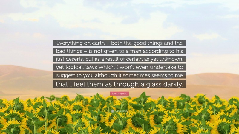 Ivan Turgenev Quote: “Everything on earth – both the good things and the bad things – is not given to a man according to his just deserts, but as a result of certain as yet unknown, yet logical, laws which I won’t even undertake to suggest to you, although it sometimes seems to me that I feel them as through a glass darkly.”
