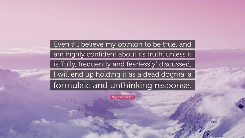 Nigel Warburton Quote: “Even if I believe my opinion to be true, and am highly confident about its truth, unless it is ‘fully, frequently and fearlessly’ discussed, I will end up holding it as a dead dogma, a formulaic and unthinking response.”