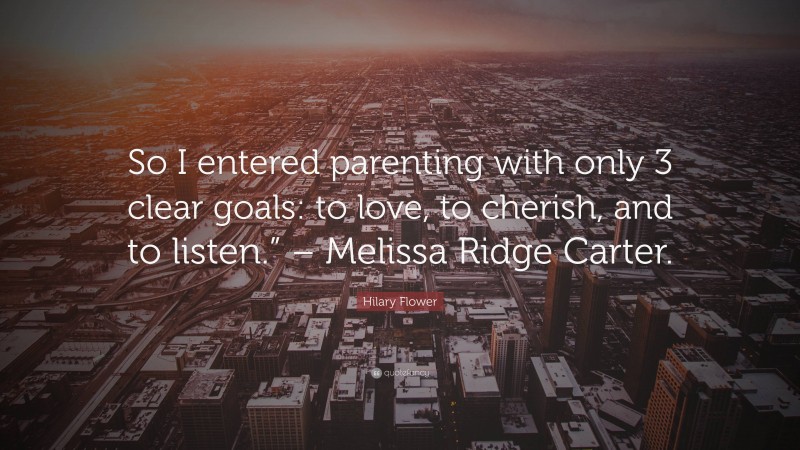 Hilary Flower Quote: “So I entered parenting with only 3 clear goals: to love, to cherish, and to listen.” – Melissa Ridge Carter.”