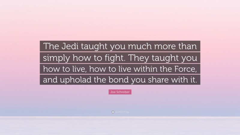 Joe Schreiber Quote: “The Jedi taught you much more than simply how to fight. They taught you how to live, how to live within the Force, and upholad the bond you share with it.”