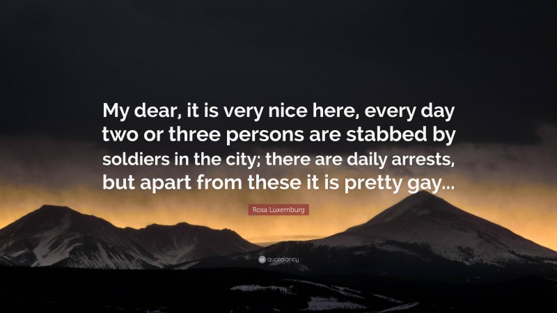 Rosa Luxemburg Quote: “My dear, it is very nice here, every day two or three persons are stabbed by soldiers in the city; there are daily arrests, but apart from these it is pretty gay...”