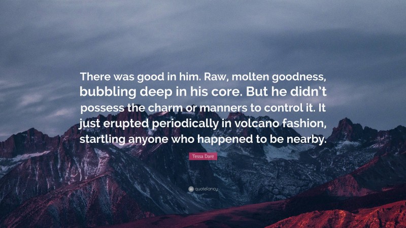 Tessa Dare Quote: “There was good in him. Raw, molten goodness, bubbling deep in his core. But he didn’t possess the charm or manners to control it. It just erupted periodically in volcano fashion, startling anyone who happened to be nearby.”