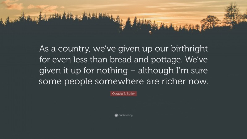 Octavia E. Butler Quote: “As a country, we’ve given up our birthright for even less than bread and pottage. We’ve given it up for nothing – although I’m sure some people somewhere are richer now.”