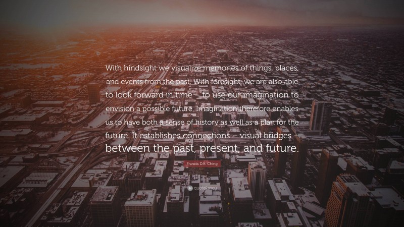 Francis D.K. Ching Quote: “With hindsight we visualize memories of things, places, and events from the past. With foresight, we are also able to look forward in time – to use our imagination to envision a possible future. Imagination therefore enables us to have both a sense of history as well as a plan for the future. It establishes connections – visual bridges – between the past, present, and future.”