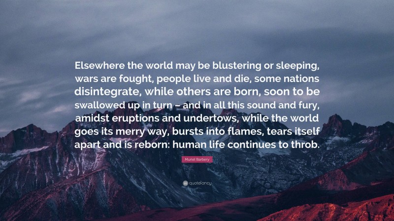Muriel Barbery Quote: “Elsewhere the world may be blustering or sleeping, wars are fought, people live and die, some nations disintegrate, while others are born, soon to be swallowed up in turn – and in all this sound and fury, amidst eruptions and undertows, while the world goes its merry way, bursts into flames, tears itself apart and is reborn: human life continues to throb.”