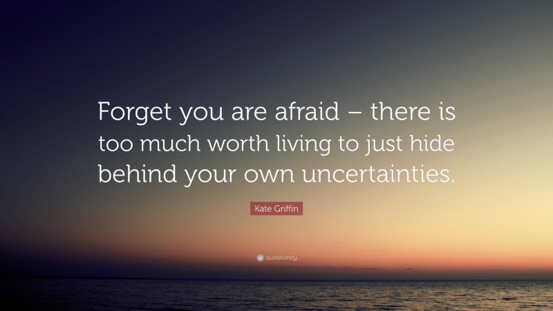 Kate Griffin Quote: “Forget you are afraid – there is too much worth living to just hide behind your own uncertainties.”