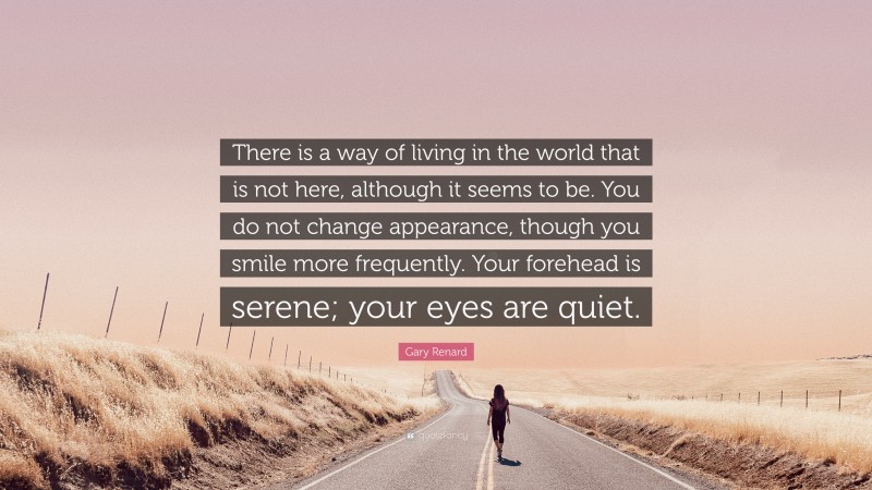 Gary Renard Quote: “There is a way of living in the world that is not here, although it seems to be. You do not change appearance, though you smile more frequently. Your forehead is serene; your eyes are quiet.”