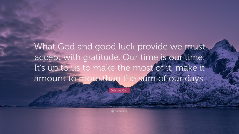 John McCain Quote: “What God and good luck provide we must accept with gratitude. Our time is our time. It’s up to us to make the most of it, make it amount to more than the sum of our days.”