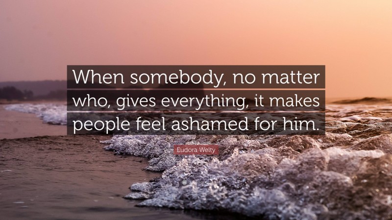 Eudora Welty Quote: “When somebody, no matter who, gives everything, it makes people feel ashamed for him.”