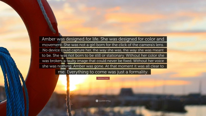 Matthew Crow Quote: “Amber was designed for life. She was designed for color and movement. She was not a girl born for the click of the camera’s lens. No device could capture her, the way she was, the way she was meant to be. She was not born to be still or stationary. Without her color she was broken, a faulty image that could never be fixed. Without her voice she was nothing. Amber was gone. At that moment it was all clear to me. Everything to come was just a formality.”