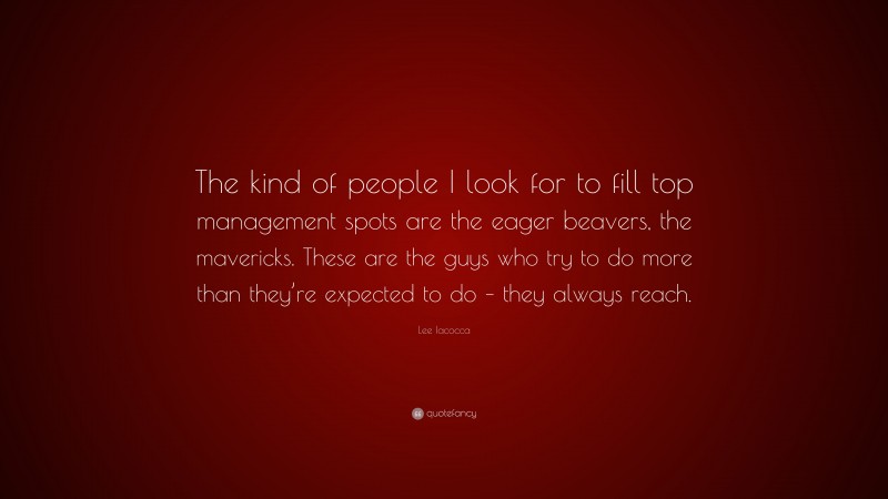 Lee Iacocca Quote: “The kind of people I look for to fill top management spots are the eager beavers, the mavericks. These are the guys who try to do more than they’re expected to do – they always reach.”