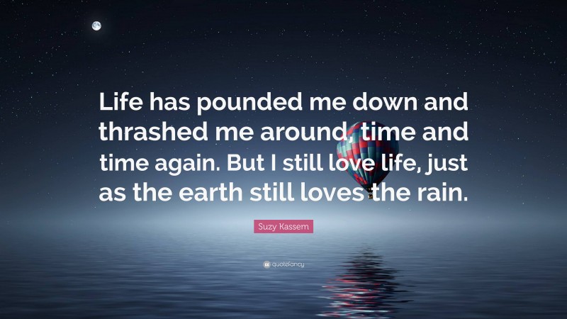 Suzy Kassem Quote: “Life has pounded me down and thrashed me around, time and time again. But I still love life, just as the earth still loves the rain.”