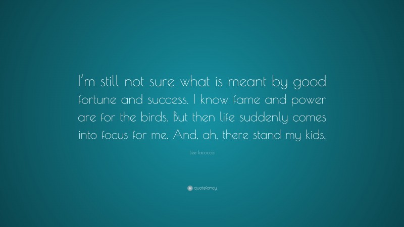 Lee Iacocca Quote: “I’m still not sure what is meant by good fortune and success. I know fame and power are for the birds. But then life suddenly comes into focus for me. And, ah, there stand my kids.”