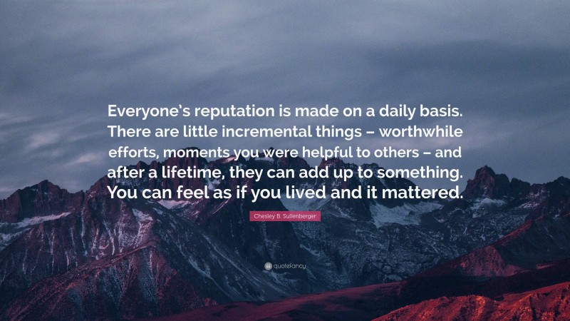 Chesley B. Sullenberger Quote: “Everyone’s reputation is made on a daily basis. There are little incremental things – worthwhile efforts, moments you were helpful to others – and after a lifetime, they can add up to something. You can feel as if you lived and it mattered.”
