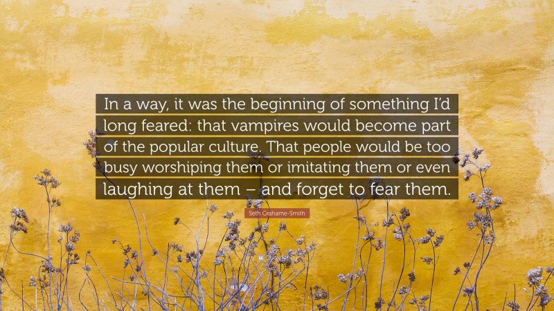 Seth Grahame-Smith Quote: “In a way, it was the beginning of something I’d long feared: that vampires would become part of the popular culture. That people would be too busy worshiping them or imitating them or even laughing at them – and forget to fear them.”