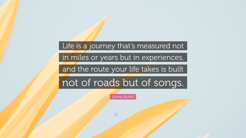 Jimmy Buffett Quote: “Life is a journey that’s measured not in miles or years but in experiences, and the route your life takes is built not of roads but of songs.”