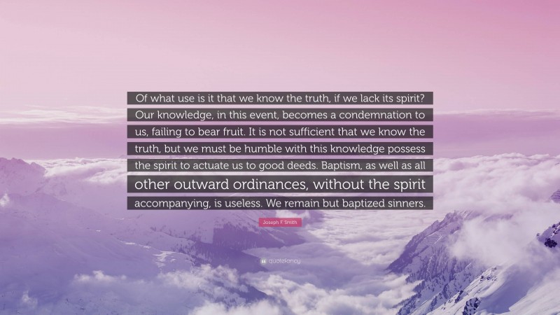 Joseph F. Smith Quote: “Of what use is it that we know the truth, if we lack its spirit? Our knowledge, in this event, becomes a condemnation to us, failing to bear fruit. It is not sufficient that we know the truth, but we must be humble with this knowledge possess the spirit to actuate us to good deeds. Baptism, as well as all other outward ordinances, without the spirit accompanying, is useless. We remain but baptized sinners.”