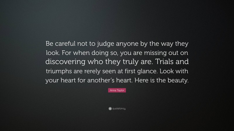 Anna Taylor Quote: “Be careful not to judge anyone by the way they look. For when doing so, you are missing out on discovering who they truly are. Trials and triumphs are rerely seen at first glance. Look with your heart for another’s heart. Here is the beauty.”