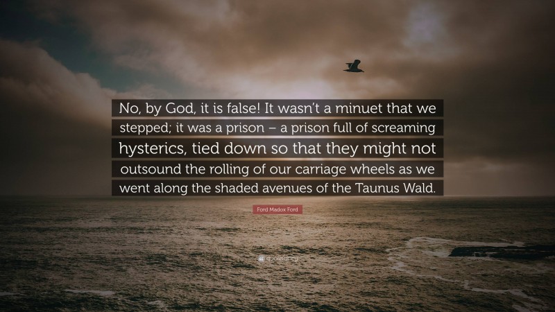 Ford Madox Ford Quote: “No, by God, it is false! It wasn’t a minuet that we stepped; it was a prison – a prison full of screaming hysterics, tied down so that they might not outsound the rolling of our carriage wheels as we went along the shaded avenues of the Taunus Wald.”