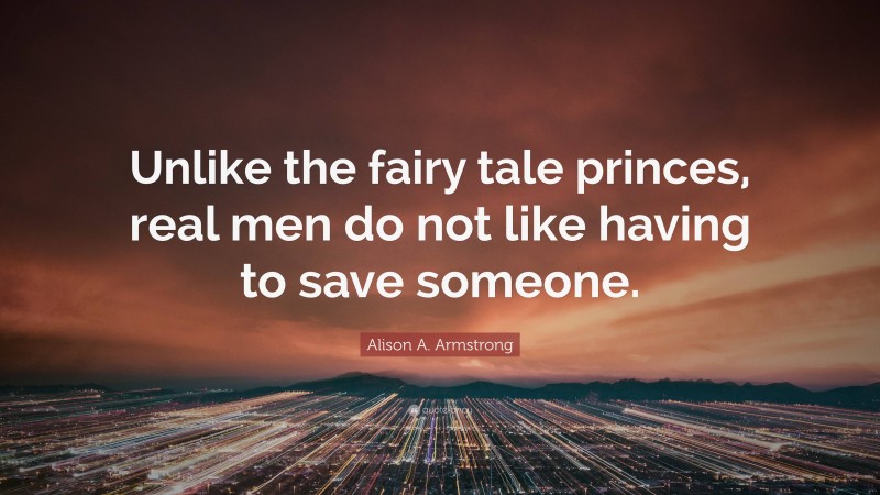 Alison A. Armstrong Quote: “Unlike the fairy tale princes, real men do not like having to save someone.”