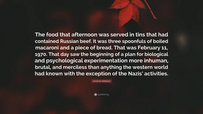 Armando Valladares Quote: “The food that afternoon was served in tins that had contained Russian beef. It was three spoonfuls of boiled macaroni and a piece of bread. That was February 11, 1970. That day saw the beginning of a plan for biological and psychological experimentation more inhuman, brutal, and merciless than anything the western world had known with the exception of the Nazis’ activities.”