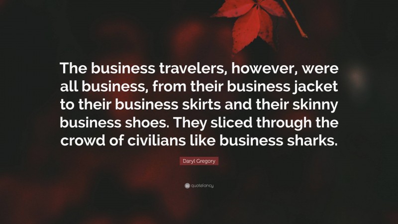 Daryl Gregory Quote: “The business travelers, however, were all business, from their business jacket to their business skirts and their skinny business shoes. They sliced through the crowd of civilians like business sharks.”