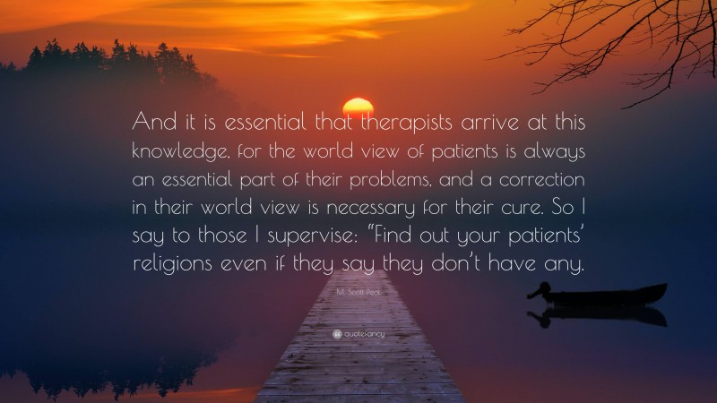 M. Scott Peck Quote: “And it is essential that therapists arrive at this knowledge, for the world view of patients is always an essential part of their problems, and a correction in their world view is necessary for their cure. So I say to those I supervise: “Find out your patients’ religions even if they say they don’t have any.”