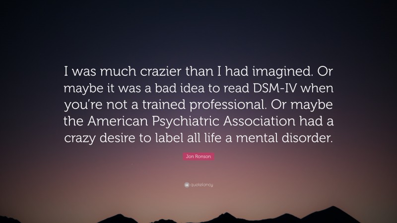 Jon Ronson Quote: “I was much crazier than I had imagined. Or maybe it was a bad idea to read DSM-IV when you’re not a trained professional. Or maybe the American Psychiatric Association had a crazy desire to label all life a mental disorder.”