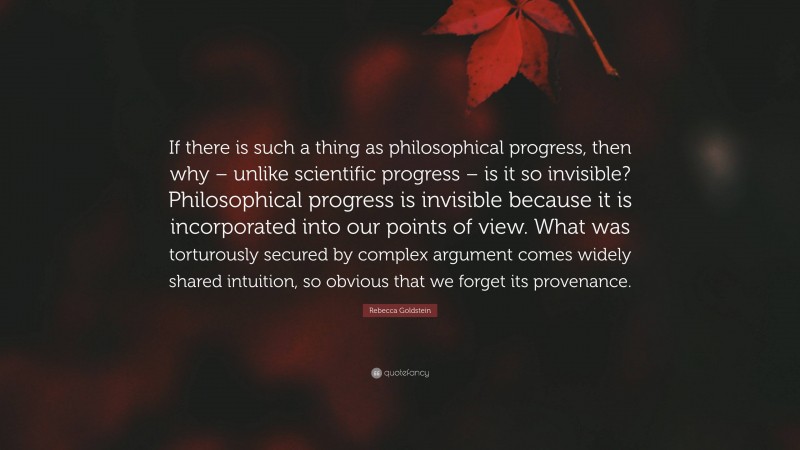 Rebecca Goldstein Quote: “If there is such a thing as philosophical progress, then why – unlike scientific progress – is it so invisible? Philosophical progress is invisible because it is incorporated into our points of view. What was torturously secured by complex argument comes widely shared intuition, so obvious that we forget its provenance.”