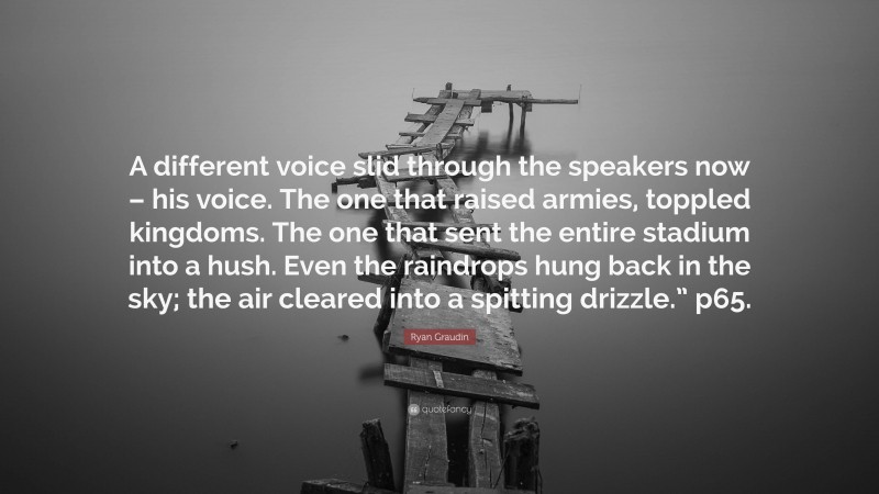 Ryan Graudin Quote: “A different voice slid through the speakers now – his voice. The one that raised armies, toppled kingdoms. The one that sent the entire stadium into a hush. Even the raindrops hung back in the sky; the air cleared into a spitting drizzle.” p65.”