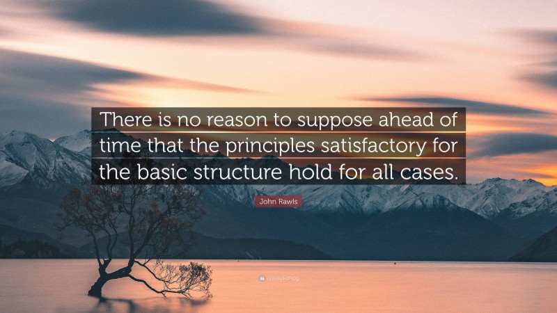 John Rawls Quote: “There is no reason to suppose ahead of time that the principles satisfactory for the basic structure hold for all cases.”