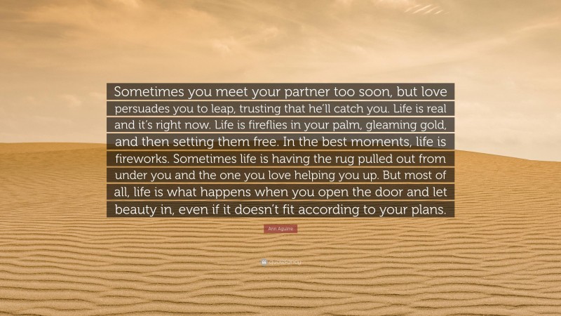 Ann Aguirre Quote: “Sometimes you meet your partner too soon, but love persuades you to leap, trusting that he’ll catch you. Life is real and it’s right now. Life is fireflies in your palm, gleaming gold, and then setting them free. In the best moments, life is fireworks. Sometimes life is having the rug pulled out from under you and the one you love helping you up. But most of all, life is what happens when you open the door and let beauty in, even if it doesn’t fit according to your plans.”