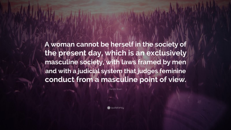 Henrik Ibsen Quote: “A woman cannot be herself in the society of the present day, which is an exclusively masculine society, with laws framed by men and with a judicial system that judges feminine conduct from a masculine point of view.”