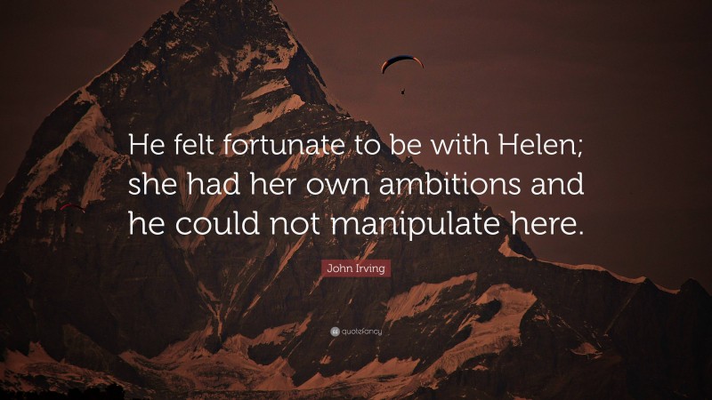 John Irving Quote: “He felt fortunate to be with Helen; she had her own ambitions and he could not manipulate here.”