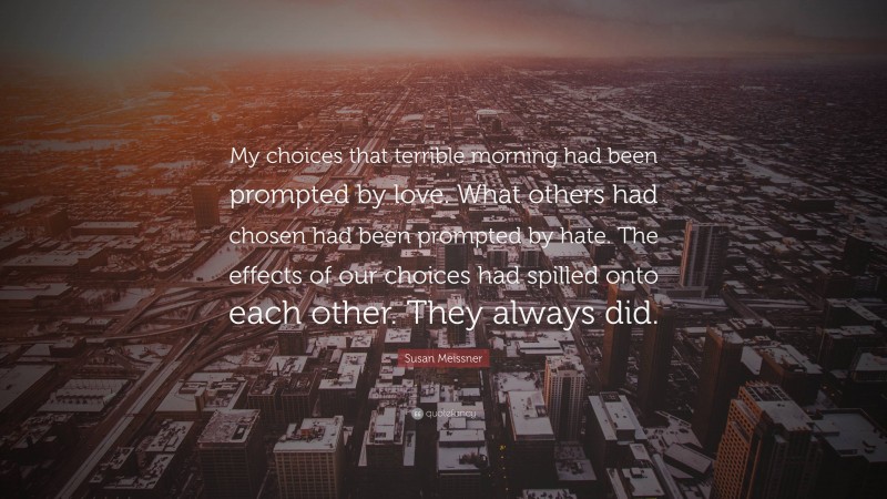 Susan Meissner Quote: “My choices that terrible morning had been prompted by love. What others had chosen had been prompted by hate. The effects of our choices had spilled onto each other. They always did.”