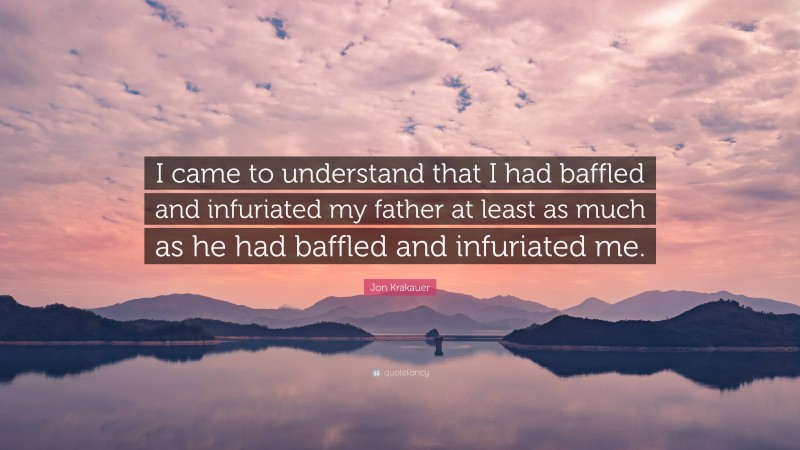 Jon Krakauer Quote: “I came to understand that I had baffled and infuriated my father at least as much as he had baffled and infuriated me.”