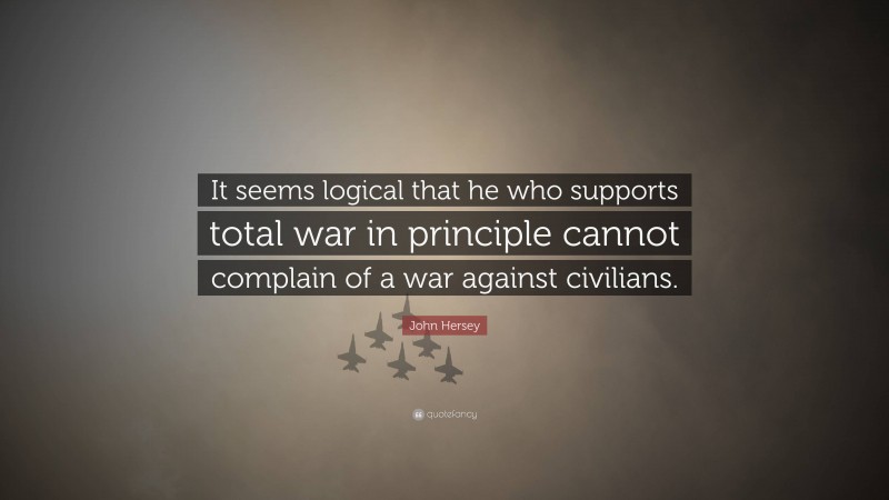 John Hersey Quote: “It seems logical that he who supports total war in principle cannot complain of a war against civilians.”