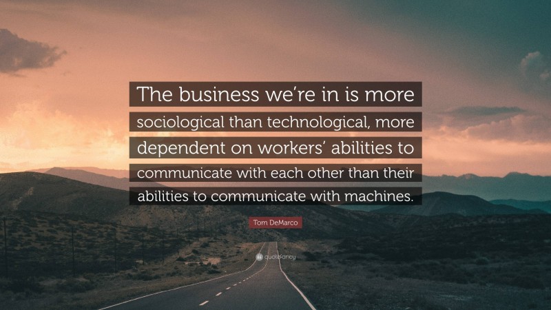 Tom DeMarco Quote: “The business we’re in is more sociological than technological, more dependent on workers’ abilities to communicate with each other than their abilities to communicate with machines.”