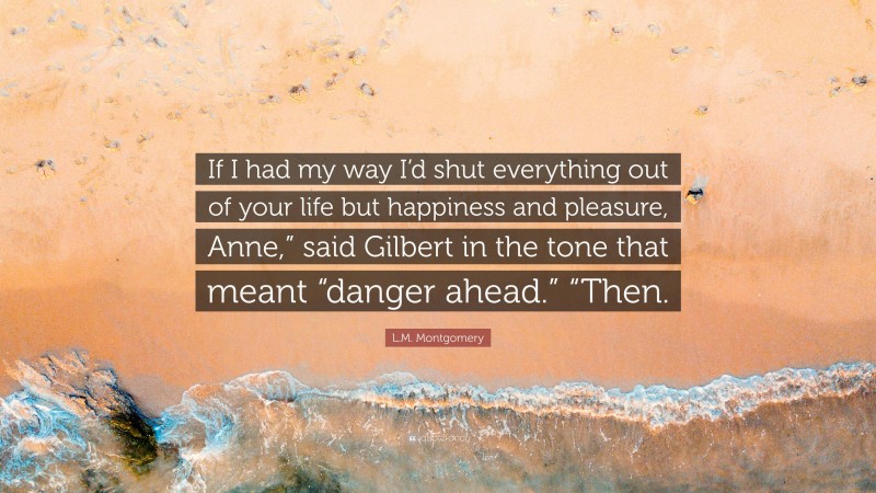 L.M. Montgomery Quote: “If I had my way I’d shut everything out of your life but happiness and pleasure, Anne,” said Gilbert in the tone that meant “danger ahead.” “Then.”