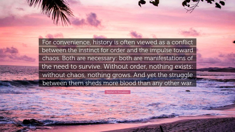 Stephen R. Donaldson Quote: “For convenience, history is often viewed as a conflict between the instinct for order and the impulse toward chaos. Both are necessary: both are manifestations of the need to survive. Without order, nothing exists: without chaos, nothing grows. And yet the struggle between them sheds more blood than any other war.”