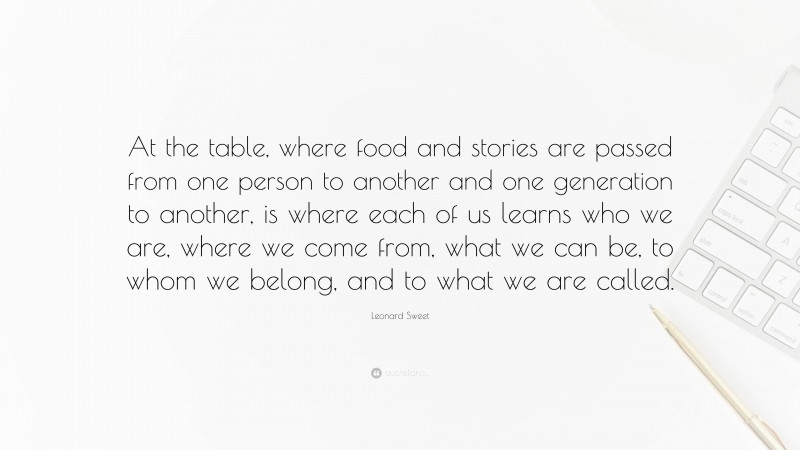Leonard Sweet Quote: “At the table, where food and stories are passed from one person to another and one generation to another, is where each of us learns who we are, where we come from, what we can be, to whom we belong, and to what we are called.”